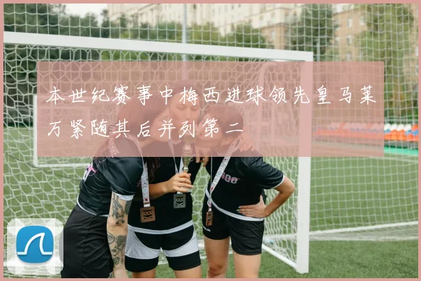 本世纪赛事中梅西进球领先皇马莱万紧随其后并列第二