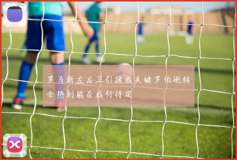 罗马新左后卫引援成关键罗伯逊转会热刺能否成行待定