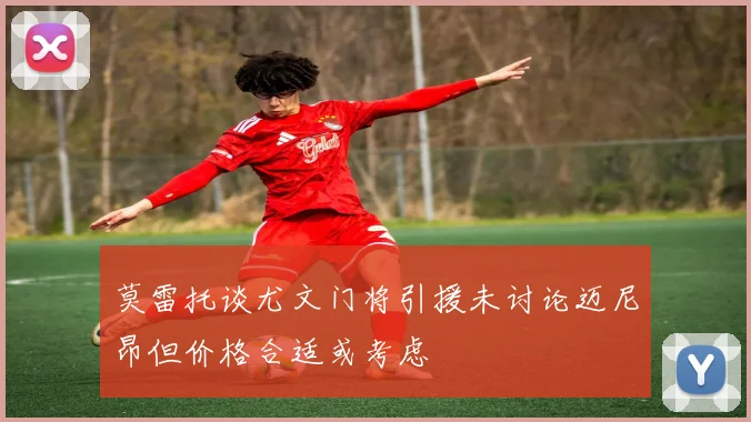 莫雷托谈尤文门将引援未讨论迈尼昂但价格合适或考虑