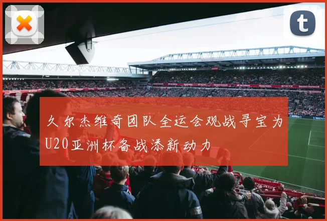 久尔杰维奇团队全运会观战寻宝为U20亚洲杯备战添新动力