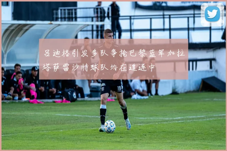 吕迪格引发多队争抢巴黎蓝军加拉塔萨雷沙特球队均在追逐中