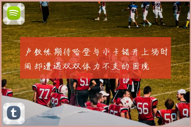 卢教练期待哈登与小卡错开上场时间却遭遇双双体力不支的困境