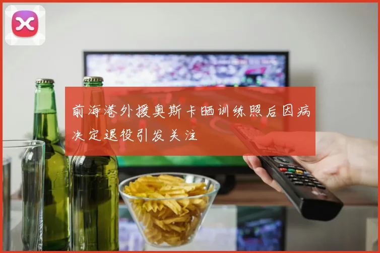 前海港外援奥斯卡晒训练照后因病决定退役引发关注