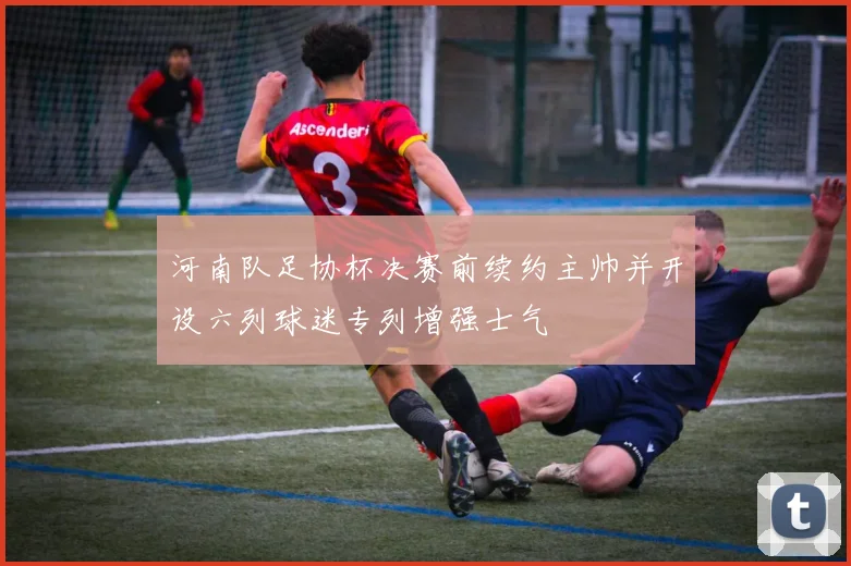 河南队足协杯决赛前续约主帅并开设六列球迷专列增强士气