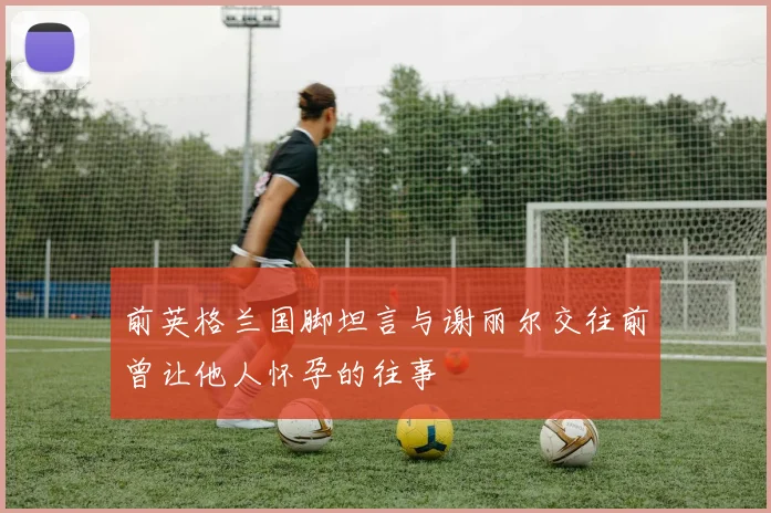 前英格兰国脚坦言与谢丽尔交往前曾让他人怀孕的往事