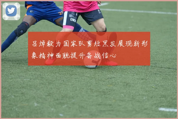 吕焯毅为国家队剪短黑发展现新形象精神面貌提升备战信心