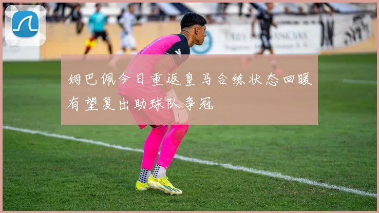 姆巴佩今日重返皇马合练状态回暖有望复出助球队争冠