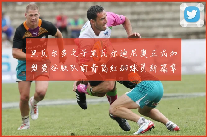 里瓦尔多之子里瓦尔迪尼奥正式加盟曼谷联队前青岛红狮球员新篇章开启