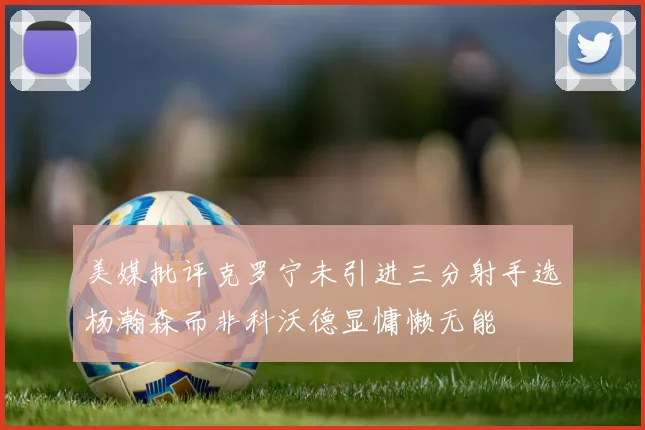 美媒批评克罗宁未引进三分射手选杨瀚森而非科沃德显慵懒无能