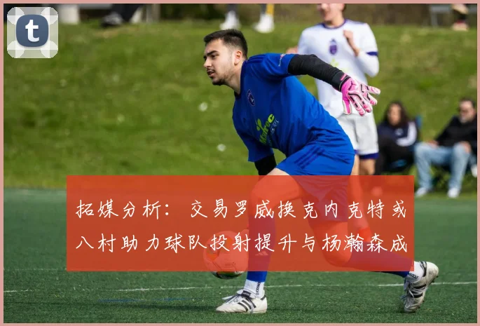 拓媒分析：交易罗威换克内克特或八村助力球队投射提升与杨瀚森成长