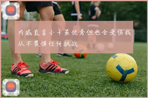 内威直言小卡虽优秀但也会受伤我从不畏惧任何挑战