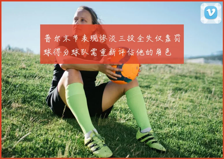 普尔末节表现惨淡三投全失仅靠罚球得分球队需重新评估他的角色