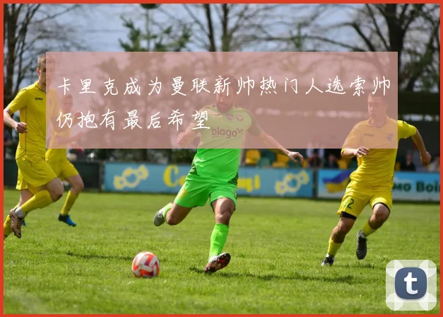 卡里克成为曼联新帅热门人选索帅仍抱有最后希望