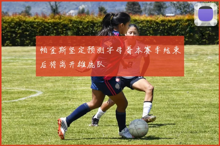 帕金斯坚定预测字母哥本赛季结束后将离开雄鹿队