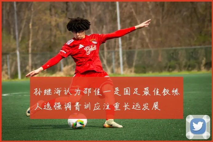孙继海认为邵佳一是国足最佳教练人选强调青训应注重长远发展