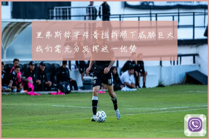 里弗斯称字母哥挡拆顺下威胁巨大我们需充分发挥这一优势