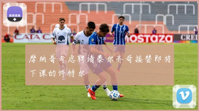 摩纳哥考虑聘请泰尔齐奇接替即将下课的许特尔