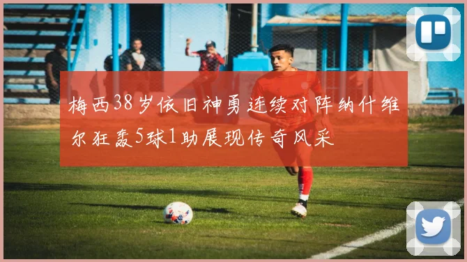 梅西38岁依旧神勇连续对阵纳什维尔狂轰5球1助展现传奇风采