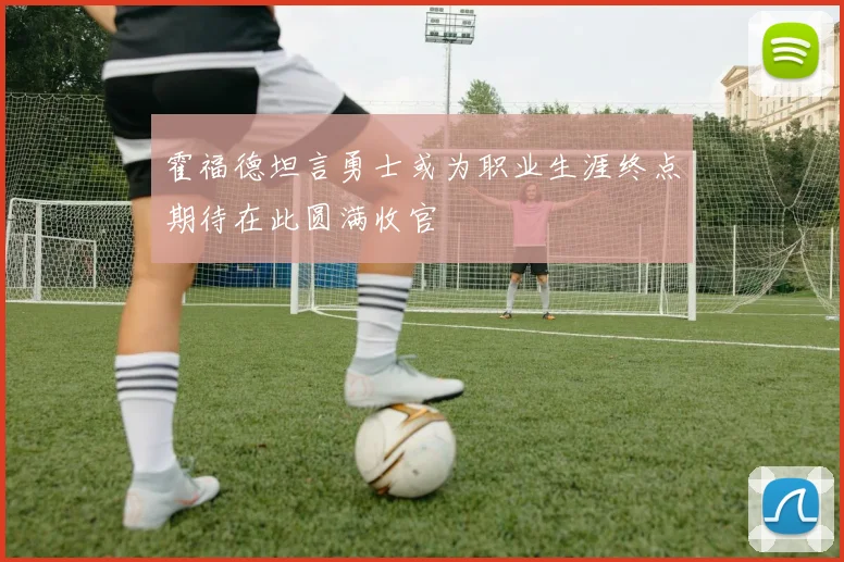 霍福德坦言勇士或为职业生涯终点期待在此圆满收官