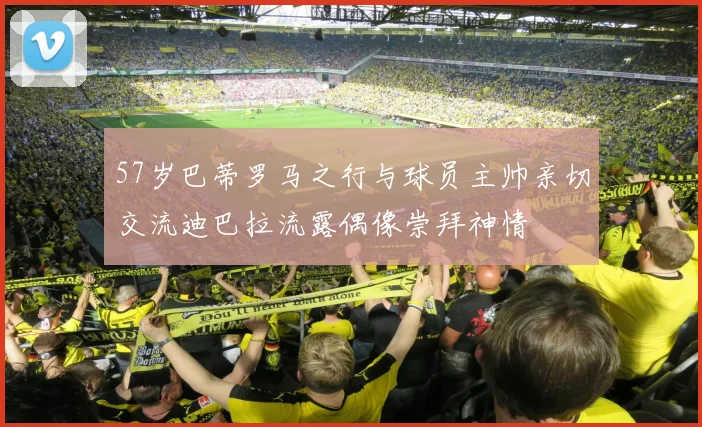 57岁巴蒂罗马之行与球员主帅亲切交流迪巴拉流露偶像崇拜神情