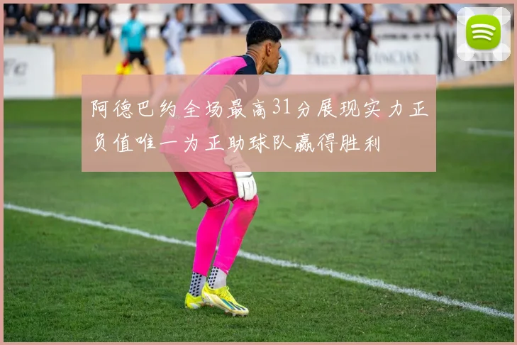 阿德巴约全场最高31分展现实力正负值唯一为正助球队赢得胜利