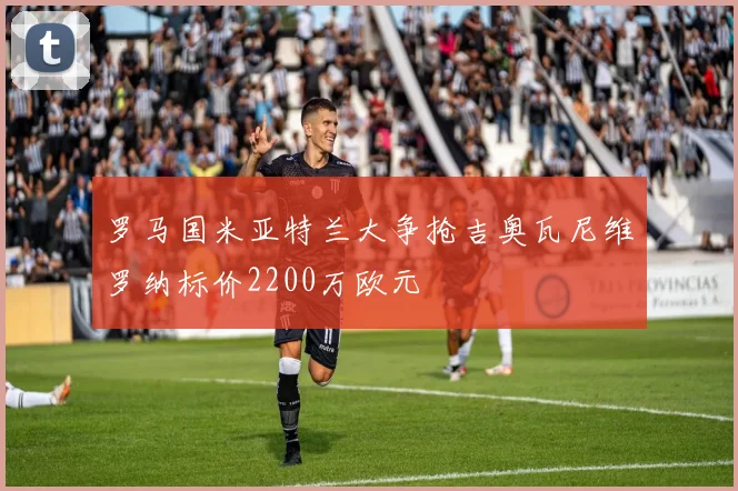 罗马国米亚特兰大争抢吉奥瓦尼维罗纳标价2200万欧元